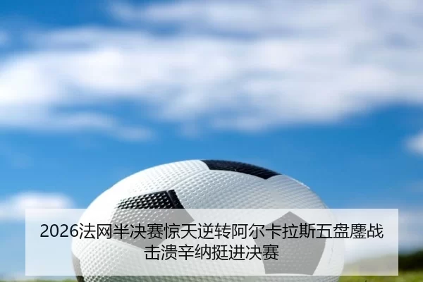 2026法网半决赛惊天逆转阿尔卡拉斯五盘鏖战击溃辛纳挺进决赛