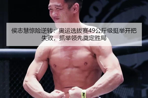 侯志慧惊险逆转：奥运选拔赛49公斤级挺举开把失败，抓举领先奠定胜局